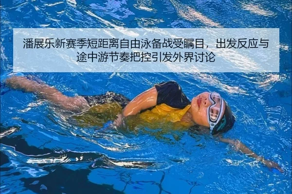 潘展乐新赛季短距离自由泳备战受瞩目，出发反应与途中游节奏把控引发外界讨论