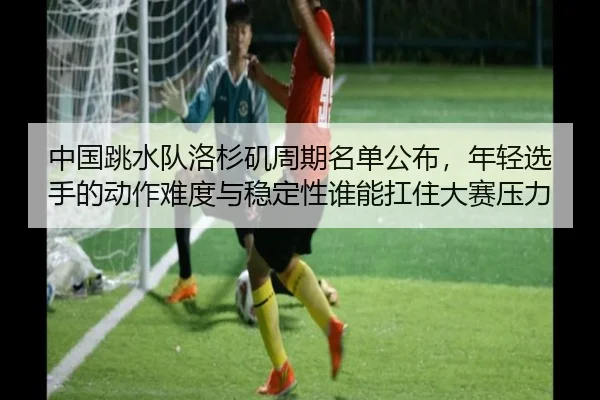 中国跳水队洛杉矶周期名单公布，年轻选手的动作难度与稳定性谁能扛住大赛压力